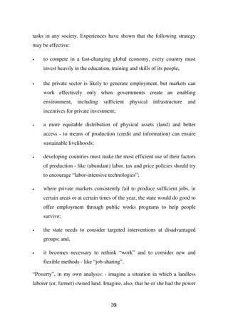 tasks in any society. Experiences have shown that the following strategy
may be effective:

•    to compete in a fast-changing global economy, every country must
     invest heavily in the education, training and skills of its people;

•    the private sector is likely to generate employment. but markets can
     work effectively only when governments create an enabling
     environment,    including    sufficient   physical    infrastructure   and
     incentives for private investment;

•    a more equitable distribution of physical assets (land) and better
     access - to means of production (credit and information) can ensure
     sustainable livelihoods;

•    developing countries must make the most efficient use of their factors
     of production - like (abundant) labor. tax and price policies should try
     to encourage “labor-intensive technologies”;

•    where private markets consistently fail to produce sufficient jobs, in
     certain areas or at certain times of the year, the state would do good to
     offer employment through public works programs to help people
     survive;

•    the state needs to consider targeted interventions at disadvantaged
     groups; and,

•    it becomes necessary to rethink “work” and to consider new and
     flexible methods - like “job-sharing”.

“Poverty”, in my own analysis: - imagine a situation in which a landless
laborer (or, farmer) owned land. Imagine, also, that he or she had the power


                                      261
 