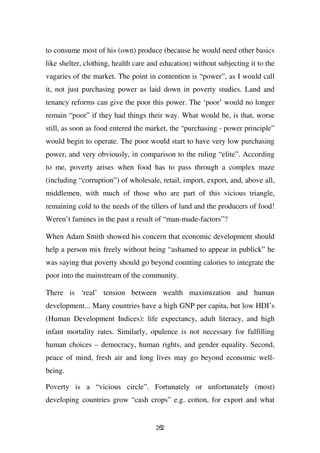 to consume most of his (own) produce (because he would need other basics
like shelter, clothing, health care and education) without subjecting it to the
vagaries of the market. The point in contention is “power”, as I would call
it, not just purchasing power as laid down in poverty studies. Land and
tenancy reforms can give the poor this power. The ‘poor’ would no longer
remain “poor” if they had things their way. What would be, is that, worse
still, as soon as food entered the market, the “purchasing - power principle”
would begin to operate. The poor would start to have very low purchasing
power, and very obviously, in comparison to the ruling “elite”. According
to me, poverty arises when food has to pass through a complex maze
(including “corruption”) of wholesale, retail, import, export, and, above all,
middlemen, with much of those who are part of this vicious triangle,
remaining cold to the needs of the tillers of land and the producers of food!
Weren’t famines in the past a result of “man-made-factors”?

When Adam Smith showed his concern that economic development should
help a person mix freely without being “ashamed to appear in publick” he
was saying that poverty should go beyond counting calories to integrate the
poor into the mainstream of the community.

There is ‘real’ tension between wealth maximization and human
development... Many countries have a high GNP per capita, but low HDI’s
(Human Development Indices): life expectancy, adult literacy, and high
infant mortality rates. Similarly, opulence is not necessary for fulfilling
human choices – democracy, human rights, and gender equality. Second,
peace of mind, fresh air and long lives may go beyond economic well-
being.

Poverty is a “vicious circle”. Fortunately or unfortunately (most)
developing countries grow “cash crops” e.g. cotton, for export and what


                                      262
 
