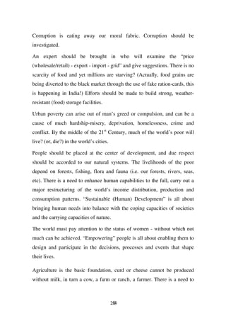Corruption is eating away our moral fabric. Corruption should be
investigated.

An expert should be brought in who will examine the “price
(wholesale/retail) - export - import - grid” and give suggestions. There is no
scarcity of food and yet millions are starving? (Actually, food grains are
being diverted to the black market through the use of fake ration-cards, this
is happening in India!) Efforts should be made to build strong, weather-
resistant (food) storage facilities.

Urban poverty can arise out of man’s greed or compulsion, and can be a
cause of much hardship-misery, deprivation, homelessness, crime and
conflict. By the middle of the 21st Century, much of the world’s poor will
live? (or, die?) in the world’s cities.

People should be placed at the center of development, and due respect
should be accorded to our natural systems. The livelihoods of the poor
depend on forests, fishing, flora and fauna (i.e. our forests, rivers, seas,
etc). There is a need to enhance human capabilities to the full, carry out a
major restructuring of the world’s income distribution, production and
consumption patterns. “Sustainable (Human) Development” is all about
bringing human needs into balance with the coping capacities of societies
and the carrying capacities of nature.

The world must pay attention to the status of women - without which not
much can be achieved. “Empowering” people is all about enabling them to
design and participate in the decisions, processes and events that shape
their lives.

Agriculture is the basic foundation, curd or cheese cannot be produced
without milk, in turn a cow, a farm or ranch, a farmer. There is a need to



                                          264
 