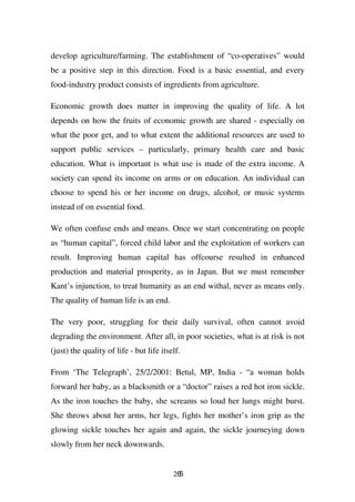 develop agriculture/farming. The establishment of “co-operatives” would
be a positive step in this direction. Food is a basic essential, and every
food-industry product consists of ingredients from agriculture.

Economic growth does matter in improving the quality of life. A lot
depends on how the fruits of economic growth are shared - especially on
what the poor get, and to what extent the additional resources are used to
support public services – particularly, primary health care and basic
education. What is important is what use is made of the extra income. A
society can spend its income on arms or on education. An individual can
choose to spend his or her income on drugs, alcohol, or music systems
instead of on essential food.

We often confuse ends and means. Once we start concentrating on people
as “human capital”, forced child labor and the exploitation of workers can
result. Improving human capital has offcourse resulted in enhanced
production and material prosperity, as in Japan. But we must remember
Kant’s injunction, to treat humanity as an end withal, never as means only.
The quality of human life is an end.

The very poor, struggling for their daily survival, often cannot avoid
degrading the environment. After all, in poor societies, what is at risk is not
(just) the quality of life - but life itself.

From ‘The Telegraph’, 25/2/2001: Betul, MP, India - “a woman holds
forward her baby, as a blacksmith or a “doctor” raises a red hot iron sickle.
As the iron touches the baby, she screams so loud her lungs might burst.
She throws about her arms, her legs, fights her mother’s iron grip as the
glowing sickle touches her again and again, the sickle journeying down
slowly from her neck downwards.


                                          265
 