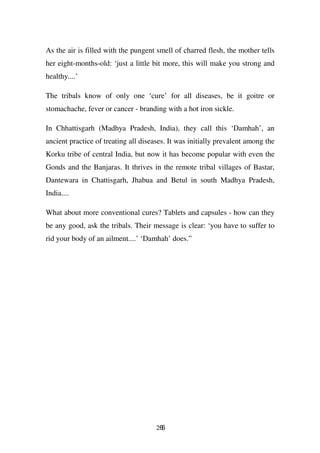 As the air is filled with the pungent smell of charred flesh, the mother tells
her eight-months-old: ‘just a little bit more, this will make you strong and
healthy....’

The tribals know of only one ‘cure’ for all diseases, be it goitre or
stomachache, fever or cancer - branding with a hot iron sickle.

In Chhattisgarh (Madhya Pradesh, India), they call this ‘Damhah’, an
ancient practice of treating all diseases. It was initially prevalent among the
Korku tribe of central India, but now it has become popular with even the
Gonds and the Banjaras. It thrives in the remote tribal villages of Bastar,
Dantewara in Chattisgarh, Jhabua and Betul in south Madhya Pradesh,
India....

What about more conventional cures? Tablets and capsules - how can they
be any good, ask the tribals. Their message is clear: ‘you have to suffer to
rid your body of an ailment....’ ‘Damhah’ does.”




                                      266
 