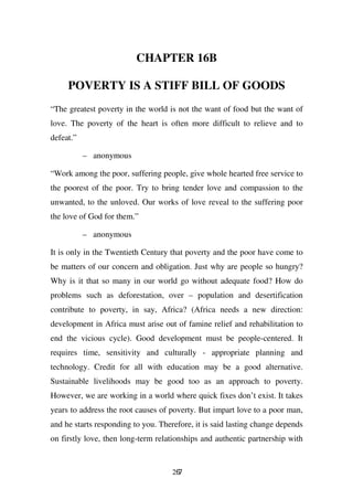 CHAPTER 16B

     POVERTY IS A STIFF BILL OF GOODS
“The greatest poverty in the world is not the want of food but the want of
love. The poverty of the heart is often more difficult to relieve and to
defeat.”

           – anonymous

“Work among the poor, suffering people, give whole hearted free service to
the poorest of the poor. Try to bring tender love and compassion to the
unwanted, to the unloved. Our works of love reveal to the suffering poor
the love of God for them.”

           – anonymous

It is only in the Twentieth Century that poverty and the poor have come to
be matters of our concern and obligation. Just why are people so hungry?
Why is it that so many in our world go without adequate food? How do
problems such as deforestation, over – population and desertification
contribute to poverty, in say, Africa? (Africa needs a new direction:
development in Africa must arise out of famine relief and rehabilitation to
end the vicious cycle). Good development must be people-centered. It
requires time, sensitivity and culturally - appropriate planning and
technology. Credit for all with education may be a good alternative.
Sustainable livelihoods may be good too as an approach to poverty.
However, we are working in a world where quick fixes don’t exist. It takes
years to address the root causes of poverty. But impart love to a poor man,
and he starts responding to you. Therefore, it is said lasting change depends
on firstly love, then long-term relationships and authentic partnership with


                                     267
 