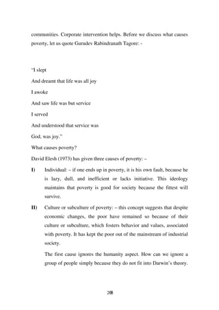 communities. Corporate intervention helps. Before we discuss what causes
poverty, let us quote Gurudev Rabindranath Tagore: -




“I slept

And dreamt that life was all joy

I awoke

And saw life was but service

I served

And understood that service was

God, was joy.”

What causes poverty?

David Elesh (1973) has given three causes of poverty: –

I)     Individual: – if one ends up in poverty, it is his own fault, because he
       is lazy, dull, and inefficient or lacks initiative. This ideology
       maintains that poverty is good for society because the fittest will
       survive.

II)    Culture or subculture of poverty: – this concept suggests that despite
       economic changes, the poor have remained so because of their
       culture or subculture, which fosters behavior and values, associated
       with poverty. It has kept the poor out of the mainstream of industrial
       society.

       The first cause ignores the humanity aspect. How can we ignore a
       group of people simply because they do not fit into Darwin’s theory.




                                      268
 