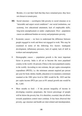 Besides, it is not their fault that they have remained poor, they have
       not chosen to remain poor.

III)   Social structure: – sociologists link poverty to social structure or to
       “miserable and unjust social conditions”- our social institutions, our
       economy, low educational attainment, lack of employable skills,
       long-term unemployment or under- employment. Over - population
       causes an additional burden on society and perpetuates poverty.

•      Economic causes: – we have to understand the difference between
       people engaged in work and those not engaged in work. This may be
       examined in terms of the following five factors: inadequate
       development, inflationary pressures, lack of capital, lack of skill in
       workers and unemployment.

•      Demographic causes: – population growth is the most important
       factor in poverty. India is all set to become the most populated
       country in the world. (At present, China is the most populated country
       in the world). According to one estimate, the per capita consumption
       expenditure (PCCE), i.e. the minimum amount required per person
       per year for food, shelter, health, education or to maintain a minimum
       standard at the 1981 price level in 2001 would be Rs. 1032 and the
       per capita income (PCI) per year at 6% annual growth rate would be
       Rs. 3,285.

•      More mouths to feed: – if the present inequality of income in
       developing countries perpetuates, the lowest percentage of people
       will be below the poverty line. It is therefore, essential, that all efforts
       towards population control must continue. It has been observed that
       poverty, age structure and health are inter-related and interdependent.


                                        269
 