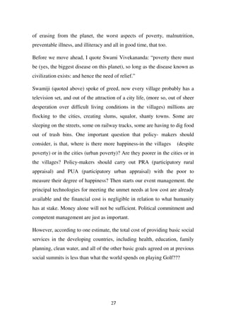 of erasing from the planet, the worst aspects of poverty, malnutrition,
preventable illness, and illiteracy and all in good time, that too.

Before we move ahead, I quote Swami Vivekananda: “poverty there must
be (yes, the biggest disease on this planet), so long as the disease known as
civilization exists: and hence the need of relief.”

Swamiji (quoted above) spoke of greed, now every village probably has a
television set, and out of the attraction of a city life, (more so, out of sheer
desperation over difficult living conditions in the villages) millions are
flocking to the cities, creating slums, squalor, shanty towns. Some are
sleeping on the streets, some on railway tracks, some are having to dig food
out of trash bins. One important question that policy- makers should
consider, is that, where is there more happiness-in the villages       (despite
poverty) or in the cities (urban poverty)? Are they poorer in the cities or in
the villages? Policy-makers should carry out PRA (participatory rural
appraisal) and PUA (participatory urban appraisal) with the poor to
measure their degree of happiness? Then starts our event management. the
principal technologies for meeting the unmet needs at low cost are already
available and the financial cost is negligible in relation to what humanity
has at stake. Money alone will not be sufficient. Political commitment and
competent management are just as important.

However, according to one estimate, the total cost of providing basic social
services in the developing countries, including health, education, family
planning, clean water, and all of the other basic goals agreed on at previous
social summits is less than what the world spends on playing Golf???




                                       27
 