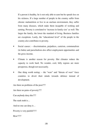 If a person is healthy, he is not only able to earn but he spends less on
     his sickness. If a large number of people in the country suffer from
     chronic malnutrition or live in an unclean environment, they suffer
     from many diseases, which make them incapable of working and
     earning. Poverty is correlated to ‘increase in family size’ as well. The
     larger the family, the lower the standard of living. Business families
     are exceptions. Lastly, the “educational level” of the people in the
     country also contributes to poverty.

•    Social causes: – discrimination, prejudices, casteism, communalism
     (in India) and parochialism also affect employment opportunities and
     the gross income.

•    Climate is another reason for poverty. Hot climates reduce the
     capacity to work hard. No wonder, cool, hilly regions are more
     prosperous, though not necessarily.

•    One thing worth noting: – the “wars” and “threats of wars” force
     countries to divert their minds towards defence instead of
     development.

Are there no problems of the poor???

Are there no pains of poverty???

Can anybody deny this???

The stark truth is…

And no one can deny it…

Poverty is very painful!!!!!

How????


                                     270
 