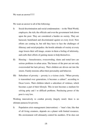 We want an answer!!!!!!



We want an answer to all of the following:

I)     Social discrimination and social condemnation: – in the Third World,
       employers, the rich, the officials and even the government look down
       upon the poor. They are considered a burden on society. They are
       harassed, humiliated and discriminated against at every level. Now
       efforts are coming in, but still they have to face the challenges of
       illiteracy and social prejudice. the hostile attitudes of society at every
       stage lowers their self-image, creates in them a feeling of inferiority,
       and curbs their efforts of gaining means to help themselves.

II)    Housing: – houselessness, overcrowding, slums and rental laws are
       serious problems in urban areas. The houses of the poor are not only
       overcrowded but lack privacy. Their children are driven out into the
       streets. Family tensions affect their personality and behavior.

III)   Subculture of poverty: – poverty is a vicious circle. “When poverty
       is transmitted over generations, it becomes a culture”, according to
       Oscar Lewis. Their children inherit a subculture of violence, which
       becomes a part of their lifestyle. This in turn becomes a medium for
       solving petty and / or difficult problems. Purchasing power of the
       poor is very low.

Working innovatively to combat poverty (largely rural): there is no
ultimate panacea for poverty.

I)     Population crisis management (intervention): – “man’s fate, like that
       of all living creatures, depends on a planet with limited resources.
       His environment will ultimately control his numbers. If he does not


                                       271
 