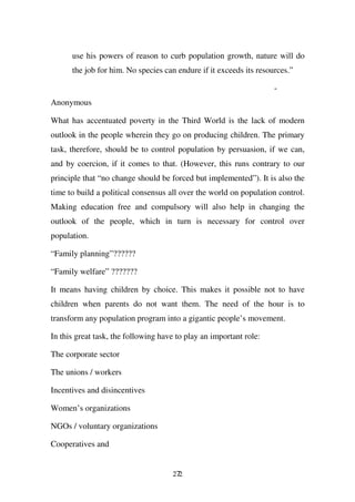 use his powers of reason to curb population growth, nature will do
      the job for him. No species can endure if it exceeds its resources.”

                                                                    -
Anonymous

What has accentuated poverty in the Third World is the lack of modern
outlook in the people wherein they go on producing children. The primary
task, therefore, should be to control population by persuasion, if we can,
and by coercion, if it comes to that. (However, this runs contrary to our
principle that “no change should be forced but implemented”). It is also the
time to build a political consensus all over the world on population control.
Making education free and compulsory will also help in changing the
outlook of the people, which in turn is necessary for control over
population.

“Family planning”??????

“Family welfare” ???????

It means having children by choice. This makes it possible not to have
children when parents do not want them. The need of the hour is to
transform any population program into a gigantic people’s movement.

In this great task, the following have to play an important role:

The corporate sector

The unions / workers

Incentives and disincentives

Women’s organizations

NGOs / voluntary organizations

Cooperatives and


                                     272
 