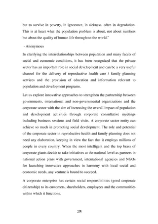 but to survive in poverty, in ignorance, in sickness, often in degradation.
This is at heart what the population problem is about, not about numbers
but about the quality of human life throughout the world.”

- Anonymous

In clarifying the interrelationships between population and many facets of
social and economic conditions, it has been recognized that the private
sector has an important role in social development and can be a very useful
channel for the delivery of reproductive health care / family planning
services and the provision of education and information relevant to
population and development programs.

Let us explore innovative approaches to strengthen the partnership between
governments, international and non-governmental organizations and the
corporate sector with the aim of increasing the overall impact of population
and development activities through corporate consultative meetings
including business sessions and field visits. A corporate sector entity can
achieve so much in promoting social development. The role and potential
of the corporate sector in reproductive health and family planning does not
need any elaboration, keeping in view the fact that it employs millions of
people in every country. When the most intelligent and the top brass of
corporate giants decide to take initiatives at the national level as partners in
national action plans with government, international agencies and NGOs
for launching innovative approaches in harmony with local social and
economic needs, any venture is bound to succeed.

A corporate enterprise has certain social responsibilities (good corporate
citizenship) to its customers, shareholders, employees and the communities
within which it functions.



                                      274
 