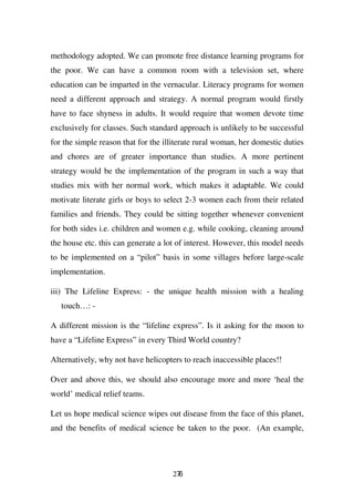 methodology adopted. We can promote free distance learning programs for
the poor. We can have a common room with a television set, where
education can be imparted in the vernacular. Literacy programs for women
need a different approach and strategy. A normal program would firstly
have to face shyness in adults. It would require that women devote time
exclusively for classes. Such standard approach is unlikely to be successful
for the simple reason that for the illiterate rural woman, her domestic duties
and chores are of greater importance than studies. A more pertinent
strategy would be the implementation of the program in such a way that
studies mix with her normal work, which makes it adaptable. We could
motivate literate girls or boys to select 2-3 women each from their related
families and friends. They could be sitting together whenever convenient
for both sides i.e. children and women e.g. while cooking, cleaning around
the house etc. this can generate a lot of interest. However, this model needs
to be implemented on a “pilot” basis in some villages before large-scale
implementation.

iii) The Lifeline Express: - the unique health mission with a healing
   touch…: -

A different mission is the “lifeline express”. Is it asking for the moon to
have a “Lifeline Express” in every Third World country?

Alternatively, why not have helicopters to reach inaccessible places!!

Over and above this, we should also encourage more and more ‘heal the
world’ medical relief teams.

Let us hope medical science wipes out disease from the face of this planet,
and the benefits of medical science be taken to the poor. (An example,




                                     276
 