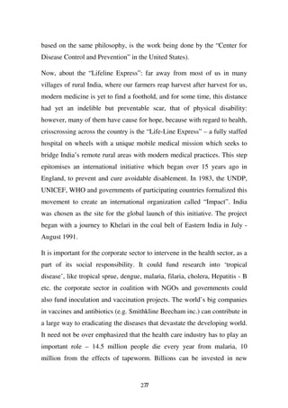 based on the same philosophy, is the work being done by the “Center for
Disease Control and Prevention” in the United States).

Now, about the “Lifeline Express”: far away from most of us in many
villages of rural India, where our farmers reap harvest after harvest for us,
modern medicine is yet to find a foothold, and for some time, this distance
had yet an indelible but preventable scar, that of physical disability:
however, many of them have cause for hope, because with regard to health,
crisscrossing across the country is the “Life-Line Express” – a fully staffed
hospital on wheels with a unique mobile medical mission which seeks to
bridge India’s remote rural areas with modern medical practices. This step
epitomises an international initiative which began over 15 years ago in
England, to prevent and cure avoidable disablement. In 1983, the UNDP,
UNICEF, WHO and governments of participating countries formalized this
movement to create an international organization called “Impact”. India
was chosen as the site for the global launch of this initiative. The project
began with a journey to Khelari in the coal belt of Eastern India in July -
August 1991.

It is important for the corporate sector to intervene in the health sector, as a
part of its social responsibility. It could fund research into ‘tropical
disease’, like tropical sprue, dengue, malaria, filaria, cholera, Hepatitis - B
etc. the corporate sector in coalition with NGOs and governments could
also fund inoculation and vaccination projects. The world’s big companies
in vaccines and antibiotics (e.g. Smithkline Beecham inc.) can contribute in
a large way to eradicating the diseases that devastate the developing world.
It need not be over emphasized that the health care industry has to play an
important role – 14.5 million people die every year from malaria, 10
million from the effects of tapeworm. Billions can be invested in new


                                      277
 