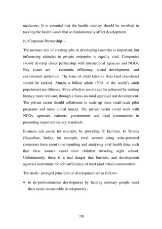 medicines. It is essential that the health industry should be involved in
tackling the health issues that so fundamentally affect development.

iv) Corporate Partnership: -

The primary aim of creating jobs in developing countries is important, but
influencing attitudes to private enterprise is equally vital. Companies
should develop closer partnership with international agencies and NGOs.
Key issues are – economic efficiency, social development, and
environment protection. The issue of child labor in Asia (and elsewhere)
should be tackled. Almost a billion adults (30% of the world’s adult
population) are illiterate. More effective results can be achieved by making
literacy more relevant, through a focus on rural appraisal and development.
The private sector should collaborate to scale up these small-scale pilot
programs and make a real impact. The private sector could work with
NGOs, agencies, partners, governments and local communities in
promoting improved literacy standards.

Business can assist, for example, by providing IT facilities. In Tilonia
(Rajasthan, India), for example, rural women using solar-powered
computers have spent time inputting and analyzing vital health data, such
that these women could train children attending night school.
Unfortunately, there is a real danger that business and development
agencies undermine the self-sufficiency of rural (and urban) communities.

The multi - pronged principles of development are as follows:

• to de-professionalize development by helping ordinary people meet
   their needs (sustainable development) ;




                                    278
 