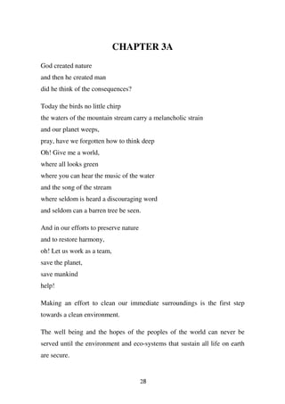 CHAPTER 3A
God created nature
and then he created man
did he think of the consequences?

Today the birds no little chirp
the waters of the mountain stream carry a melancholic strain
and our planet weeps,
pray, have we forgotten how to think deep
Oh! Give me a world,
where all looks green
where you can hear the music of the water
and the song of the stream
where seldom is heard a discouraging word
and seldom can a barren tree be seen.

And in our efforts to preserve nature
and to restore harmony,
oh! Let us work as a team,
save the planet,
save mankind
help!

Making an effort to clean our immediate surroundings is the first step
towards a clean environment.

The well being and the hopes of the peoples of the world can never be
served until the environment and eco-systems that sustain all life on earth
are secure.


                                        28
 
