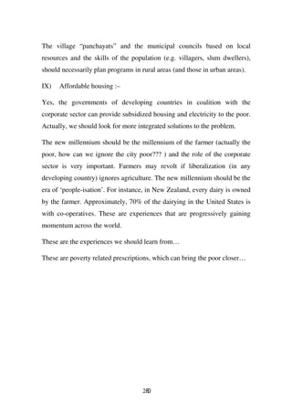The village “panchayats” and the municipal councils based on local
resources and the skills of the population (e.g. villagers, slum dwellers),
should necessarily plan programs in rural areas (and those in urban areas).

IX)   Affordable housing :–

Yes, the governments of developing countries in coalition with the
corporate sector can provide subsidized housing and electricity to the poor.
Actually, we should look for more integrated solutions to the problem.

The new millennium should be the millennium of the farmer (actually the
poor, how can we ignore the city poor??? ) and the role of the corporate
sector is very important. Farmers may revolt if liberalization (in any
developing country) ignores agriculture. The new millennium should be the
era of ‘people-isation’. For instance, in New Zealand, every dairy is owned
by the farmer. Approximately, 70% of the dairying in the United States is
with co-operatives. These are experiences that are progressively gaining
momentum across the world.

These are the experiences we should learn from…

These are poverty related prescriptions, which can bring the poor closer…




                                     280
 