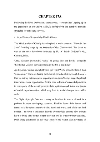 CHAPTER 17A
Following the Great Depression, shantytowns, “Hoovervilles”, sprang up in
the great cities of the United States, as unemployed and homeless families
struggled for their very survival.

- from Eleanor Roosevelt by David Winner.

The Missionaries of Charity have inspired a music cassette: ‘Flame in the
Slum’ featuring songs by the Assembly of God Church choir. The lyrics as
well as the music have been composed by Fr. I.C. Jacob, Children’s Aid,
Calcutta, India.

“And, Eleanor (Roosevelt) would be going into the hovels alongside
‘Scotts Run’, one of the worst slums in the US at that time!”

As it is, men, women and children in the Third World are no better off than
“guinea pigs” (they are facing the brunt of poverty, illiteracy and disease).
Can we not try out innovative experiments on them? Let us strengthen local
innovation, create opportunities for the poor to learn of successful practices
in other parts of the world, promote their replication and foster new forms
of social experimentation, which may lead to social changes on a wider
scale.

The flight of people from the country to the cities in search of work is a
problem in most developing countries. Families leave their homes and
farms in a desperate attempt to find food and work, and often can find
neither. The result is that cities become overcrowded and the new arrivals
have to build their homes where they can, out of whatever they can find.
Poor living conditions in the “big” cities of the world lead inevitably to




                                     281
 