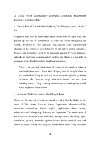 A locally rooted, systematically undertaken community development
program is what is needed.”

- Source: Piloted Towards New Horizons, The Telegraph, India, 26 Mar,’
98.

Migration from rural to urban areas, from small towns to larger ones, has
pushed up the rate of urbanization in cities and towns throughout the
world... Solutions to such questions may require some constitutional
changes in the context of accountability on the part of public servants...
Science and technology need to be rationally applied by town planners.
Already an improved communication system has played a great role in
dispersed urban developments in developed countries...

      There is an unequal distribution of resources and services between
      rural and urban areas... Some kind of equity is to be brought about in
      the standards of living in rural and urban areas (through the provision
      of basics like fair-price shops, education, health care and clean
      drinking water)... Only a strong commitment to development would
      solve unplanned urbanization.

- A former Chief town planner, West Bengal, India.

Slums are the areas of poverty and decadence, described by Nehru as the
areas of “the utmost form of human degradation, characterized by
starvation, malnutrition, disease, neglect, exploitation, abuse, torture,
crime, vice and delinquency, illiteracy and depression. The worst slums of
the world are devoid of food, sanitation, passage, water, electricity, light,
ventilation, privacy, protection against disease, health, medical care, and
above all, hope. Mostly rural migrants inhabit these areas. They are either


                                      283
 
