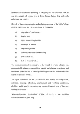 in the middle of or at the periphery of a big city and are filled with filth. In
one or a couple of rooms, over a dozen human beings live and cook,
cohabitate and breed....

Growth of slums, overcrowding and pollution are some of the “gifts” of our
modern civilization and can be attributed to factors like

     a)       migration of rural masses

     b)       low income

     c)       high cost of living in cities

     d)       shortages of houses

     e)       unplanned growth

     f)       illiteracy and unbridled breeding

     g)       exploitation and

     h)       lack of political will....

The slum environment is conducive to the spread of several ailments viz.
communicable diseases, malnutrition, mental and physical retardation and
behavioral problems and is a slow poisoning process and it does not cause
ripples in political circles....

An expert committee of the UN included nine factors in living-health,
nutrition, housing, education, employment and working conditions,
clothing, social security, recreation and human rights and most of these are
inadequate in slums...

“Community-based distribution” (CBD) of services, and nutrition
education can be of great help....




                                           284
 