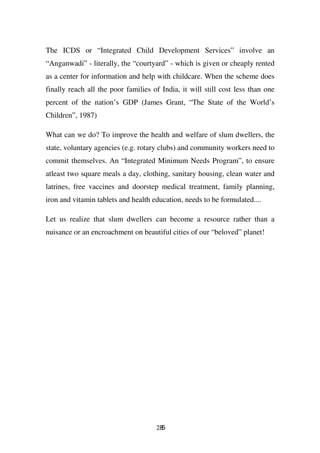 The ICDS or “Integrated Child Development Services” involve an
“Anganwadi” - literally, the “courtyard” - which is given or cheaply rented
as a center for information and help with childcare. When the scheme does
finally reach all the poor families of India, it will still cost less than one
percent of the nation’s GDP (James Grant, “The State of the World’s
Children”, 1987)

What can we do? To improve the health and welfare of slum dwellers, the
state, voluntary agencies (e.g. rotary clubs) and community workers need to
commit themselves. An “Integrated Minimum Needs Program”, to ensure
atleast two square meals a day, clothing, sanitary housing, clean water and
latrines, free vaccines and doorstep medical treatment, family planning,
iron and vitamin tablets and health education, needs to be formulated....

Let us realize that slum dwellers can become a resource rather than a
nuisance or an encroachment on beautiful cities of our “beloved” planet!




                                     285
 