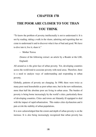 CHAPTER 17B

    THE POOR ARE CLOSER TO YOU THAN
                                YOU THINK
“To know the problem of poverty intellectually is not to understand it. It is
not by reading, taking a walk in the slums, admiring and regretting that we
come to understand it and to discover what it has of bad and good. We have
to dive into it, live it, share it.”

       – Mother Teresa

       (Source of the following extract: an article by a Reader at the LSE,
       England)

All around us is the grim face of urban poverty. Yet, developing countries
across the world tend to associate poverty with rural areas. Therefore, there
is a need to analyze ways of understanding and responding to urban
poverty.

Globally, patterns of poverty are changing. In 1980, there were twice as
many poor rural households as poor urban ones, but in the new millennium,
more than half the absolute poor are living in urban areas. The burden of
poverty is being borne increasingly by the world’s cities, particularly those
of developing countries. Cities and towns are blatantly ill equipped to deal
with the impact of rapid urbanization. This makes cities dysfunction and it
puts at risk the stability of urban populations.

It is now acknowledged that the extent and depth of urban poverty is on the
increase. It is also being increasingly recognized that urban poverty has




                                       286
 