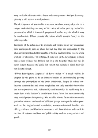 very particular characteristics, forms and consequences. And yet, for many,
poverty is still seen as a rural problem.

The development of sustainable responses to urban poverty depends on a
deeper understanding, not only of the extent of urban poverty, but of the
processes by which it is created, perpetuated as also ways in which it may
be ameliorated. Urban poverty alleviation should remain firmly on the
policy agenda.

Proximity of the urban poor to hospitals and clinics, in no way guarantees
their admission to care, or alters the fact that they are intimidated by the
alien environment and often haughty or hostile treatment they receive while
waiting for attention. For instance, it came out in the newspapers in India
that a slum-woman was thrown out of a city hospital when she was in
labor, simply because she could not furnish her husband’s name. She was
not literate enough.

“Urban Participatory Appraisal” (I have spoken of it much earlier, in
chapter 2) will prove to be an effective means of understanding poverty
through the perceptions of the poor themselves. People in urban low-
income communities and slums emphasize not only material deprivation
but also exposure to risk, vulnerability and insecurity. Ill health may be a
major fear, while death of a breadwinner is the factor that most commonly
may propel people into poverty. We are able also to focus attention on the
particular interests and needs of different groups amongst the urban poor,
such as the single-headed households, women-maintained families, the
elderly, children in difficult circumstances, and those that are vulnerable in
the face of violence and issues of public safety, such as young women and
youth.




                                      287
 