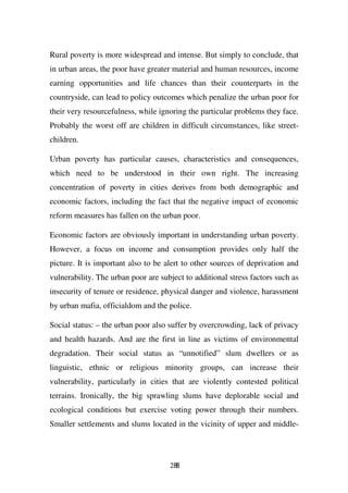 Rural poverty is more widespread and intense. But simply to conclude, that
in urban areas, the poor have greater material and human resources, income
earning opportunities and life chances than their counterparts in the
countryside, can lead to policy outcomes which penalize the urban poor for
their very resourcefulness, while ignoring the particular problems they face.
Probably the worst off are children in difficult circumstances, like street-
children.

Urban poverty has particular causes, characteristics and consequences,
which need to be understood in their own right. The increasing
concentration of poverty in cities derives from both demographic and
economic factors, including the fact that the negative impact of economic
reform measures has fallen on the urban poor.

Economic factors are obviously important in understanding urban poverty.
However, a focus on income and consumption provides only half the
picture. It is important also to be alert to other sources of deprivation and
vulnerability. The urban poor are subject to additional stress factors such as
insecurity of tenure or residence, physical danger and violence, harassment
by urban mafia, officialdom and the police.

Social status: – the urban poor also suffer by overcrowding, lack of privacy
and health hazards. And are the first in line as victims of environmental
degradation. Their social status as “unnotified” slum dwellers or as
linguistic, ethnic or religious minority groups, can increase their
vulnerability, particularly in cities that are violently contested political
terrains. Ironically, the big sprawling slums have deplorable social and
ecological conditions but exercise voting power through their numbers.
Smaller settlements and slums located in the vicinity of upper and middle-




                                     288
 