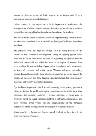 income neighborhoods are of little interest to politicians and of great
aggravation to more powerful citizens.

Urban poverty is heterogeneous: – it is important to understand the
heterogeneity of urban poverty, not only from the region of city to another,
but within cities, neighborhoods and even households themselves.

The focus on the urban household, while an important step forward makes
invisible the contribution to household well-being of different household
members.

The primary focus has been on women. This is partly because of the
success of the “women in development” lobby in keeping gender issues
alive and in focus, and partly because of a growing recognition that the
individual, household and collective survival strategies of women, have
been vital for the sustainability of poor urban households and communities
in times of economic and social stress. Women and more particularly
women-headed households, have also been identified as being among the
poorest of the poor, and have become important targets for compensatory
measures and poverty alleviation programs.

Age is also an important variable in understanding urban poverty processes.
Cities are facing the problem of aging populations while at the same time
becoming increasingly youthful: – greater attention is being paid to
problems faced by street children, children in difficult circumstances and
more recently urban youth, but our understanding of the particular
experiences of the elderly poor in urban areas is extremely limited.

Social conflict: – before we discuss social conflict in the cities, let us
observe a minute of silence: –




                                     289
 