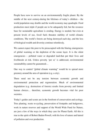 People have now to survive on an environmentally fragile planet. By the
middle of the next century-during the lifetimes of today’s children – the
world population may double and the world economy may quadruple. Food
production must triple if people are to be adequately fed, but the resource
base for sustainable agriculture is eroding. Energy is needed, but even at
present levels of use, fossil fuels threaten stability of world climatic
conditions. The world’s forests are being destroyed each day, and the loss
of biological wealth and diversity continue relentlessly.

We cannot expect the poor to be preoccupied with the blaring emergencies
of global warming or the depletion of the ozone layer. It is the silent
emergencies – polluted water or degraded land-that put their lives and
livelihoods at risk. Unless poverty ‘per se’ is addressed, environmental
sustainability cannot be guaranteed…

One way to control “global climate warming” would be to spread more
greenery around the area of operation (e.g. a city).

There need not be any tension between economic growth and
environmental protection and regeneration. Much of environmental
degradation (e.g. destruction of forests) results from poverty and limited
human choices… therefore, economic growth becomes vital for poor
societies.

Today’s guides and scouts are in the forefront of conservation and ecology.
Tree planting, waste re-cycling, preservation of footpaths and hedgerows,
work in nature reserves and support of the World Wide Fund for Nature,
are just a few of the ways in which they care for Planet Earth. All this is
true to the spirit of Robert Baden-Powell, with his love of nature and hatred
of pollution and over production.



                                      29
 