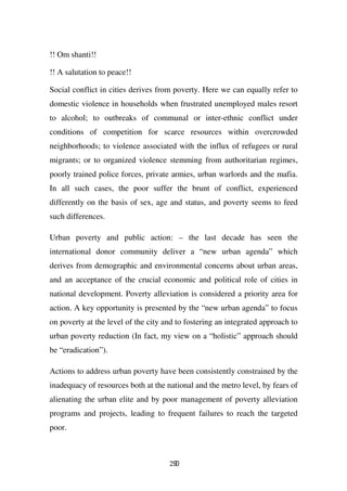 !! Om shanti!!

!! A salutation to peace!!

Social conflict in cities derives from poverty. Here we can equally refer to
domestic violence in households when frustrated unemployed males resort
to alcohol; to outbreaks of communal or inter-ethnic conflict under
conditions of competition for scarce resources within overcrowded
neighborhoods; to violence associated with the influx of refugees or rural
migrants; or to organized violence stemming from authoritarian regimes,
poorly trained police forces, private armies, urban warlords and the mafia.
In all such cases, the poor suffer the brunt of conflict, experienced
differently on the basis of sex, age and status, and poverty seems to feed
such differences.

Urban poverty and public action: – the last decade has seen the
international donor community deliver a “new urban agenda” which
derives from demographic and environmental concerns about urban areas,
and an acceptance of the crucial economic and political role of cities in
national development. Poverty alleviation is considered a priority area for
action. A key opportunity is presented by the “new urban agenda” to focus
on poverty at the level of the city and to fostering an integrated approach to
urban poverty reduction (In fact, my view on a “holistic” approach should
be “eradication”).

Actions to address urban poverty have been consistently constrained by the
inadequacy of resources both at the national and the metro level, by fears of
alienating the urban elite and by poor management of poverty alleviation
programs and projects, leading to frequent failures to reach the targeted
poor.



                                     290
 