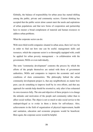 Globally, the balance of responsibility for urban areas has started shifting
among the public, private and community sectors. Current thinking has
accepted that the public sector alone cannot meet the needs and aspirations
of urban populations and that new forms of cooperation and partnership
have to muster a broad complement of material and human resources to
address urban problems.

What the corporate sector can do:

With most third-world companies situated in urban areas, there isn’t too far
in order to find out how one can be useful. management skills and
resources, which the corporate sector is so thoroughly equipped with, could
be applied for urban poverty management – in collaboration with the
government, NGOs or even individually.

The term “community development” connotes the process by which the
efforts of the people themselves are united with those of government
authorities, NGOs and companies to improve the economic and social
conditions of slum communities. The philosophy behind the urban
community development project is, that any neighborhood, no matter how
poor, can do something to improve itself by its own efforts, and that any
approach for outside help should be resorted to, only after it has exhausted
its own resources fully. The aim and objective of these projects is to change
the attitudes and motivation of the people and community rather than to
affect social welfare. The object is not so much to take social service to the
underprivileged as to evoke in them a desire for self-reliance. Also,
achievements in the field of organization of physical improvement, health
and sanitation, education and economic programs would be beneficial.
Here again, the corporate sector would be helpful.



                                     291
 