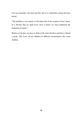 I do not remember who had said this, but it is worthwhile noting the basic
theme:

“The problem is not merely of old slums but of the creation of new slums.
It is obvious that we shall never solve it unless we stop completely the
formation of slums.”

Before we do that, we have to think of the slum dwellers and those without
a home. The worst off are children in difficult circumstances like street
children.




                                   292
 