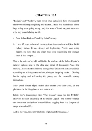 CHAPTER 18A
“Loafers” and “Wasters”, were bored, often delinquent boys who roamed
the streets smoking and getting into trouble.... But it was not the fault of the
boys - they were going wrong, only for want of hands to guide them the
right way towards being useful.

- from Robert Baden - Powell by Julia Courtney.

1. ‘I was 12 years old when I ran away from home and reached New Delhi
   railway station. It was strange and frightening. People were using
   needles on each other and older boys were sodomising the younger
   ones. It was so open....’

This is the voice of a child huddled in the shadows of the Indian Capital’s
railway stations next to the glitz and glitter of Connaught Place (the
market)... Such children stumble through their childhood and adolescence
scratching out a living at the stations, sitting on the grimy tracks… Chasing
heroin, raping and sodomising the young and the vulnerable among
themselves.

They spend violent nights month after month, year after year, on the
platforms, in the dingy hovels next to the tracks.

Pallab Das’s documentary film “The Unseen” made for the UNICEF
uncovers the dark underbelly of the Indian Capital - the hidden violence
that devastates hundreds of street children, trapping them in a dungeon of
drugs, sex and AIDS....

And so they say, these are ‘platforms of plundered innocence....’




                                      293
 