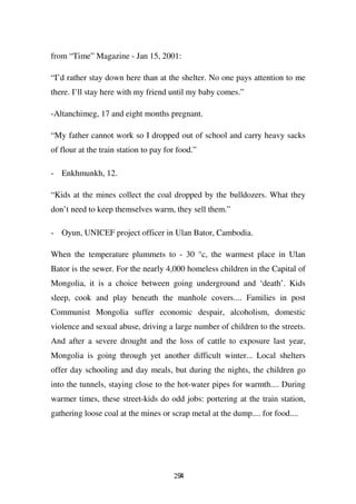 from “Time” Magazine - Jan 15, 2001:

“I’d rather stay down here than at the shelter. No one pays attention to me
there. I’ll stay here with my friend until my baby comes.”

-Altanchimeg, 17 and eight months pregnant.

“My father cannot work so I dropped out of school and carry heavy sacks
of flour at the train station to pay for food.”

- Enkhmunkh, 12.

“Kids at the mines collect the coal dropped by the bulldozers. What they
don’t need to keep themselves warm, they sell them.”

- Oyun, UNICEF project officer in Ulan Bator, Cambodia.

When the temperature plummets to - 30 °c, the warmest place in Ulan
Bator is the sewer. For the nearly 4,000 homeless children in the Capital of
Mongolia, it is a choice between going underground and ‘death’. Kids
sleep, cook and play beneath the manhole covers.... Families in post
Communist Mongolia suffer economic despair, alcoholism, domestic
violence and sexual abuse, driving a large number of children to the streets.
And after a severe drought and the loss of cattle to exposure last year,
Mongolia is going through yet another difficult winter... Local shelters
offer day schooling and day meals, but during the nights, the children go
into the tunnels, staying close to the hot-water pipes for warmth.... During
warmer times, these street-kids do odd jobs: portering at the train station,
gathering loose coal at the mines or scrap metal at the dump.... for food....




                                       294
 