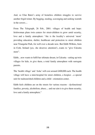 And, so Ulan Bator’s army of homeless children struggles to survive
another frigid winter. By begging, stealing, scavenging and seeking warmth
in the sewers....

From The Telegraph, 26 Feb., 2001: villages of health and hope:
Irishwoman plans twin centers for street-children to grow amid security,
love and a family atmosphere: “she is the locality’s universal ‘mom’
providing education, shelter, healthcare and protection to street children
near Triangular Park, for well over a decade now. But Edith Wilkins, born
in Cork, Ireland (yes, she deserves attention!)...wants to “give Calcutta
more”.

Edith…now wants to fulfil her ultimate dream, in Calcutta - setting up twin
villages for kids, to give them, a total family atmosphere with surrogate
parents.

The ‘health village’ and ‘Asha’ will cost around £400,000 each. The health
village will have a mini-hospital for street children, a hospice ...a special
unit for malnourished children and a child - orientation center.

Edith feels children are on the streets for various reasons - dysfunctional
families, poverty, alcoholism, abuse.... and our aim is to give them security,
love and a family atmosphere.”




                                     295
 