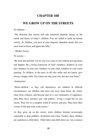 CHAPTER 18B

          WE GROW UP ON THE STREETS
To children: –

“The direction that society will take tomorrow depends mainly on the
minds and hearts of today’s children. You are called to build up human
society. As children, you have at your disposal, abundant means that you
must learn to know and appreciate fully.”

– Mother Teresa

To society: –

“Be kind and merciful. Let no one ever come to you without leaving better
and happier. Be a living expression of God’s kindness, kindness in your
face, kindness in your eyes, kindness in your smile, kindness to your warm
greeting. To children, to the poor, to all who suffer and are lonely, give
always a happy smile. Give them not only your care, but also your heart.”

-Anonymous

“Street-children’, as they call themselves, are children in difficult
circumstances, are children who have run away from home, the slums,
often from violence, and become part of a vast community of ragpickers,
shoe-shine boys, hawkers and ‘odd jobbers’, living a rough life on city
streets. They live in a complex world of sorrows and joys. They have their
visions of life and work in the streets.”

As they grow up on the streets, street children become increasingly
vulnerable to drug peddlers, alcoholism and crime. Further, these children
are exploited as child labor. Child labor and child abuse are very common


                                      296
 