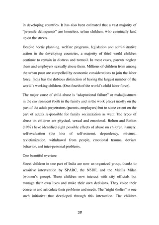 in developing countries. It has also been estimated that a vast majority of
“juvenile delinquents” are homeless, urban children, who eventually land
up on the streets.

Despite hectic planning, welfare programs, legislation and administrative
action in the developing countries, a majority of third world children
continue to remain in distress and turmoil. In most cases, parents neglect
them and employers sexually abuse them. Millions of children from among
the urban poor are compelled by economic considerations to join the labor
force. India has the dubious distinction of having the largest number of the
world’s working children. (One-fourth of the world’s child labor force).

The major cause of child abuse is “adaptational failure” or maladjustment
in the environment (both in the family and in the work place) mostly on the
part of the adult perpetrators (parents, employers) but to some extent on the
part of adults responsible for family socialization as well. The types of
abuse on children are physical, sexual and emotional. Bolton and Bolton
(1987) have identified eight possible effects of abuse on children, namely,
self-evaluation      (the   loss   of   self-esteem),   dependency,   mistrust,
revictimization, withdrawal from people, emotional trauma, deviant
behavior, and inter-personal problems.

One beautiful overture

Street children in one part of India are now an organized group, thanks to
sensitive intervention by SPARC, the NSDF, and the Mahila Milan
(women’s group). These children now interact with city officials but
manage their own lives and make their own decisions. They voice their
concerns and articulate their problems and needs. The “night shelter” is one
such initiative that developed through this interaction. The children



                                        297
 