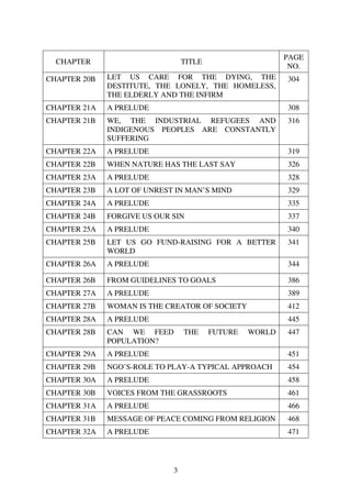 PAGE
  CHAPTER                        TITLE
                                                           NO.
CHAPTER 20B   LET US CARE FOR THE DYING, THE              304
              DESTITUTE, THE LONELY, THE HOMELESS,
              THE ELDERLY AND THE INFIRM
CHAPTER 21A   A PRELUDE                                   308
CHAPTER 21B   WE, THE INDUSTRIAL REFUGEES AND             316
              INDIGENOUS PEOPLES ARE CONSTANTLY
              SUFFERING
CHAPTER 22A   A PRELUDE                                   319
CHAPTER 22B   WHEN NATURE HAS THE LAST SAY                326
CHAPTER 23A   A PRELUDE                                   328
CHAPTER 23B   A LOT OF UNREST IN MAN’S MIND               329
CHAPTER 24A   A PRELUDE                                   335
CHAPTER 24B   FORGIVE US OUR SIN                          337
CHAPTER 25A   A PRELUDE                                   340
CHAPTER 25B   LET US GO FUND-RAISING FOR A BETTER         341
              WORLD
CHAPTER 26A   A PRELUDE                                   344

CHAPTER 26B   FROM GUIDELINES TO GOALS                    386
CHAPTER 27A   A PRELUDE                                   389
CHAPTER 27B   WOMAN IS THE CREATOR OF SOCIETY             412
CHAPTER 28A   A PRELUDE                                   445
CHAPTER 28B   CAN WE FEED        THE     FUTURE   WORLD   447
              POPULATION?
CHAPTER 29A   A PRELUDE                                   451
CHAPTER 29B   NGO’S-ROLE TO PLAY-A TYPICAL APPROACH       454
CHAPTER 30A   A PRELUDE                                   458
CHAPTER 30B   VOICES FROM THE GRASSROOTS                  461
CHAPTER 31A   A PRELUDE                                   466
CHAPTER 31B   MESSAGE OF PEACE COMING FROM RELIGION       468
CHAPTER 32A   A PRELUDE                                   471




                             3
 