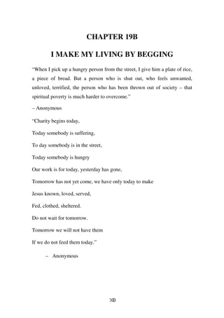 CHAPTER 19B

         I MAKE MY LIVING BY BEGGING
“When I pick up a hungry person from the street, I give him a plate of rice,
a piece of bread. But a person who is shut out, who feels unwanted,
unloved, terrified, the person who has been thrown out of society – that
spiritual poverty is much harder to overcome.”

– Anonymous

“Charity begins today,

Today somebody is suffering,

To day somebody is in the street,

Today somebody is hungry

Our work is for today, yesterday has gone,

Tomorrow has not yet come, we have only today to make

Jesus known, loved, served,

Fed, clothed, sheltered.

Do not wait for tomorrow.

Tomorrow we will not have them

If we do not feed them today.”

      – Anonymous




                                    300
 