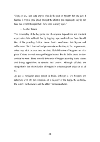 “None of us, I am sure knows what is the pain of hunger, but one day, I
learned it from a little child. I found the child in the street and I saw in her
face that terrible hunger that I have seen in many eyes.”

      – Mother Teresa

The personality of the beggar is one of complete dependence and constant
expectation. It is well said that by begging, a person lets loose from his self
five of his presiding deities: shame, lustre, confidence, intelligence and
self-esteem. Such demoralized persons do not hesitate to lie, impersonate,
adopt any trick or even take to crime. Rehabilitation of beggars can take
place if there are well-managed beggar homes. But in India, these are few
and far between. There are still thousands of beggars roaming in the streets
and lining approaches to temples and shrines. Although officials are
sympathetic, the rehabilitation of beggars is a daunting task ahead of all of
us.

As per a particular press report in India, although a few beggars are
relatively well off, the conditions of a majority of the dying, the destitute,
the lonely, the homeless and the elderly remain pathetic.




                                      301
 