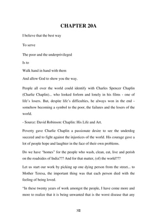 CHAPTER 20A
I believe that the best way

To serve

The poor and the underprivileged

Is to

Walk hand in hand with them

And allow God to show you the way.

People all over the world could identify with Charles Spencer Chaplin
(Charlie Chaplin)... who looked forlorn and lonely in his films - one of
life’s losers. But, despite life’s difficulties, he always won in the end -
somehow becoming a symbol to the poor, the failures and the losers of the
world.

- Source: David Robinson: Chaplin: His Life and Art.

Poverty gave Charlie Chaplin a passionate desire to see the underdog
succeed and to fight against the injustices of the world. His courage gave a
lot of people hope and laughter in the face of their own problems.

Do we have “homes” for the people who wash, clean, eat, live and perish
on the roadsides of India??? And for that matter, (of) the world???

Let us start our work by picking up one dying person from the street... to
Mother Teresa, the important thing was that each person died with the
feeling of being loved.

“In these twenty years of work amongst the people, I have come more and
more to realize that it is being unwanted that is the worst disease that any



                                    302
 