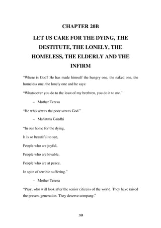 CHAPTER 20B

       LET US CARE FOR THE DYING, THE
           DESTITUTE, THE LONELY, THE
      HOMELESS, THE ELDERLY AND THE
                                   INFIRM

“Where is God? He has made himself the hungry one, the naked one, the
homeless one, the lonely one and he says:

“Whatsoever you do to the least of my brethren, you do it to me.”

       – Mother Teresa

“He who serves the poor serves God.”

       – Mahatma Gandhi

“In our home for the dying,

It is so beautiful to see,

People who are joyful,

People who are lovable,

People who are at peace,

In spite of terrible suffering.”

       – Mother Teresa

“Pray, who will look after the senior citizens of the world. They have raised
the present generation. They deserve company.”




                                     304
 