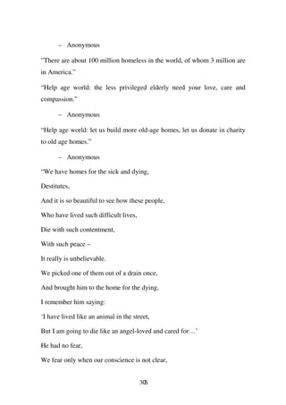– Anonymous

”There are about 100 million homeless in the world, of whom 3 million are
in America.”

“Help age world: the less privileged elderly need your love, care and
compassion.”

      – Anonymous

“Help age world: let us build more old-age homes, let us donate in charity
to old age homes.”

      – Anonymous

“We have homes for the sick and dying,

Destitutes,

And it is so beautiful to see how these people,

Who have lived such difficult lives,

Die with such contentment,

With such peace –

It really is unbelievable.

We picked one of them out of a drain once,

And brought him to the home for the dying,

I remember him saying:

‘I have lived like an animal in the street,

But I am going to die like an angel-loved and cared for…’

He had no fear,

We fear only when our conscience is not clear,


                                       305
 