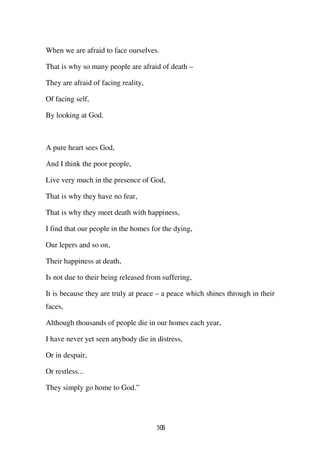When we are afraid to face ourselves.

That is why so many people are afraid of death –

They are afraid of facing reality,

Of facing self,

By looking at God.



A pure heart sees God,

And I think the poor people,

Live very much in the presence of God,

That is why they have no fear,

That is why they meet death with happiness,

I find that our people in the homes for the dying,

Our lepers and so on,

Their happiness at death,

Is not due to their being released from suffering,

It is because they are truly at peace – a peace which shines through in their
faces,

Although thousands of people die in our homes each year,

I have never yet seen anybody die in distress,

Or in despair,

Or restless...

They simply go home to God.”




                                     306
 