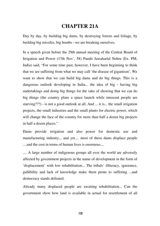 CHAPTER 21A
Day by day, by building big dams, by destroying forests and foliage, by
building big missiles, big bombs - we are breaking ourselves.

In a speech given before the 29th annual meeting of the Central Board of
Irrigation and Power (17th Nov’, 58) Pandit Jawaharlal Nehru (Ex. PM,
India) said, “For some time past, however, I have been beginning to think
that we are suffering from what we may call ‘the disease of gigantism’. We
want to show that we can build big dams and do big things. This is a
dangerous outlook developing in India... the idea of big - having big
undertakings and doing big things for the sake of showing that we can do
big things (the country plans a space launch while innocent people are
starving???) - is not a good outlook at all. And ... it is... the small irrigation
projects, the small industries and the small plants for electric power, which
will change the face of the country for more than half a dozen big projects
in half a dozen places.”

Dams provide irrigation and also power for domestic use and
manufacturing industry... and yet.... most of these dams displace people
....and the cost in terms of human lives is enormous....

.... A large number of indigenous groups all over the world are adversely
affected by government projects in the name of development in the form of
‘displacement’ with low rehabilitation... The tribals’ illiteracy, ignorance,
gullibility and lack of knowledge make them prone to suffering ...and
democracy stands defeated.

Already many displaced people are awaiting rehabilitation... Can the
government show how land is available in actual for resettlement of all




                                       308
 