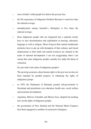 •   most of India’s tribal people live below the poverty line;

•   the life expectancy of indigenous Northern Russians is much less than
    the national average;

•   unemployment among Australia’s Aborigines is five times the
    national average;

•   those indigenous people who are integrated into a national society
    have to face discrimination and exploitation in housing, education,
    language as well as religion. Those living in their natural (traditional)
    territories have to put up with disruption of their cultures and forced
    displacement as their lands and natural resources are claimed in the
    name of national development. I am not exaggerating when I am
    saying that some indigenous peoples actually live under the threat of
    extinction.

    So, just what is the status of indigenous peoples?

    The growing awareness about human rights in the post-war era has not
    been matched by parallel progress in enhancing the rights of
    indigenous groups.

•   in 1979, the Parliament of Denmark granted self-government to
    Greenland and jurisdiction over education, health care, social welfare
    and economic development;

•   Argentina, Bolivia, Colombia and Mexico have adopted far-reaching
    laws on the rights of indigenous people;

•   the government of New Zealand and the National Maori Congress
    have been engaged in a number of constructive dialogues;




                                    310
 