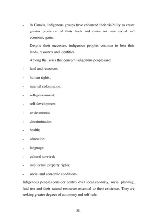 •   in Canada, indigenous groups have enhanced their visibility to create
    greater protection of their lands and carve out new social and
    economic gains.

    Despite their successes, indigenous peoples continue to lose their
    lands, resources and identities.

    Among the issues that concern indigenous peoples are:

•   land and resources;

•   human rights;

•   internal colonization;

•   self-government;

•   self-development;

•   environment;

•   discrimination;

•   health;

•   education;

•   language;

•   cultural survival;

•   intellectual property rights;

•   social and economic conditions.

Indigenous peoples consider control over local economy, social planning,
land use and their natural resources essential to their existence. They are
seeking greater degrees of autonomy and self-rule.



                                       311
 