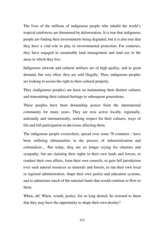 The lives of the millions of indigenous people who inhabit the world’s
tropical rainforests are threatened by deforestation. It is true that indigenous
people are finding their environments being degraded, but it is also true that
they have a vital role to play in environmental protection. For centuries,
they have engaged in sustainable land management and land use in the
areas in which they live.

Indigenous artwork and cultural artifacts are of high quality, and in great
demand, but very often, they are sold illegally. Thus, indigenous peoples
are looking to secure the right to their cultural property.

They (indigenous peoples) are keen on maintaining their distinct cultures
and transmitting their cultural heritage to subsequent generations.

These peoples have been demanding justice from the international
community for many years. They are now active locally, regionally,
nationally and internationally, seeking respect for their cultures, ways of
life and full participation in decisions affecting them.

The indigenous people everywhere, spread over some 70 countries - have
been suffering inhumanities in the process of industrialization and
colonialism.... But today, they are no longer crying for charities and
sympathy, but are claiming their rights to their own lands and forests, to
conduct their own affairs, form their own councils, to gain full jurisdiction
over such natural resources as minerals and forests, to run their own local
or regional administration, shape their own justice and education systems,
and to administer much of the national funds that would continue to flow to
them.

When, oh! When, would, justice, for so long denied, be restored to them
that they may have the opportunity to shape their own destiny?



                                      312
 