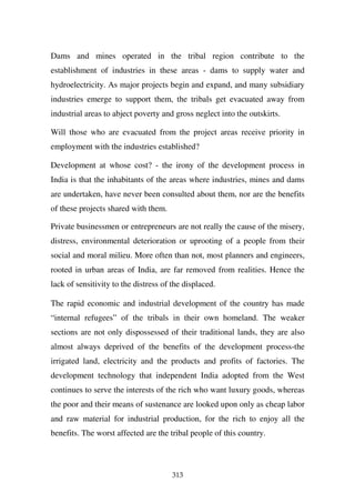 Dams and mines operated in the tribal region contribute to the
establishment of industries in these areas - dams to supply water and
hydroelectricity. As major projects begin and expand, and many subsidiary
industries emerge to support them, the tribals get evacuated away from
industrial areas to abject poverty and gross neglect into the outskirts.

Will those who are evacuated from the project areas receive priority in
employment with the industries established?

Development at whose cost? - the irony of the development process in
India is that the inhabitants of the areas where industries, mines and dams
are undertaken, have never been consulted about them, nor are the benefits
of these projects shared with them.

Private businessmen or entrepreneurs are not really the cause of the misery,
distress, environmental deterioration or uprooting of a people from their
social and moral milieu. More often than not, most planners and engineers,
rooted in urban areas of India, are far removed from realities. Hence the
lack of sensitivity to the distress of the displaced.

The rapid economic and industrial development of the country has made
“internal refugees” of the tribals in their own homeland. The weaker
sections are not only dispossessed of their traditional lands, they are also
almost always deprived of the benefits of the development process-the
irrigated land, electricity and the products and profits of factories. The
development technology that independent India adopted from the West
continues to serve the interests of the rich who want luxury goods, whereas
the poor and their means of sustenance are looked upon only as cheap labor
and raw material for industrial production, for the rich to enjoy all the
benefits. The worst affected are the tribal people of this country.



                                       313
 