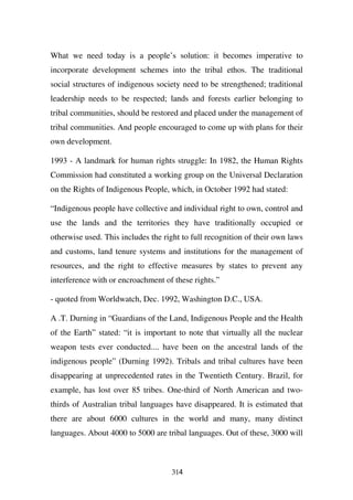 What we need today is a people’s solution: it becomes imperative to
incorporate development schemes into the tribal ethos. The traditional
social structures of indigenous society need to be strengthened; traditional
leadership needs to be respected; lands and forests earlier belonging to
tribal communities, should be restored and placed under the management of
tribal communities. And people encouraged to come up with plans for their
own development.

1993 - A landmark for human rights struggle: In 1982, the Human Rights
Commission had constituted a working group on the Universal Declaration
on the Rights of Indigenous People, which, in October 1992 had stated:

“Indigenous people have collective and individual right to own, control and
use the lands and the territories they have traditionally occupied or
otherwise used. This includes the right to full recognition of their own laws
and customs, land tenure systems and institutions for the management of
resources, and the right to effective measures by states to prevent any
interference with or encroachment of these rights.”

- quoted from Worldwatch, Dec. 1992, Washington D.C., USA.

A .T. Durning in “Guardians of the Land, Indigenous People and the Health
of the Earth” stated: “it is important to note that virtually all the nuclear
weapon tests ever conducted.... have been on the ancestral lands of the
indigenous people” (Durning 1992). Tribals and tribal cultures have been
disappearing at unprecedented rates in the Twentieth Century. Brazil, for
example, has lost over 85 tribes. One-third of North American and two-
thirds of Australian tribal languages have disappeared. It is estimated that
there are about 6000 cultures in the world and many, many distinct
languages. About 4000 to 5000 are tribal languages. Out of these, 3000 will



                                     314
 