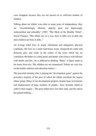 soon disappear because they are not passed on to sufficient number of
children.

Talking about our tribals: even after so many years of independence, they
are   “overwhelmingly       illiterate,    abjectly   poor   and   depressingly
malnourished and unhealthy” (1987, “The Myth of the Healthy Tribal”,
Social Change). “The tribals are, in a way, born in debt, live in debt and
their children are born in debt...”

An average tribal lives in nearly sub-human and unhygienic physical
conditions. He lives in a small mud-house room; alongwith his cattle and
domestic pets, and cooks in the corner of the room which has no
ventilation. He bathes in a dirty pond, and drinks water from a well infested
with shrubs and dirt... he is addicted to drinking “Haria”, a liquor made in
his home from rice. The children are not immunized. Tribals are very low
on the health, nutrition and education indices....

The powerful minority elite is playing the “development game” against the
powerless majority of the poor of which the tribals constitute the largest
ethnic group. Many of our development projects, despite huge investments
and displacement of large numbers of people... have dismally failed to
achieve their targets... The poor tribals have lost their land, and the nation
has gained nothing....




                                          315
 