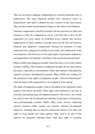 They do not receive adequate compensation or secured homestead sites or
employment. The same displaced families face successive waves of
displacement when land is allotted for new ventures in the same region.
They are thus turned into permanent refugees in the name of development.

Financial compensation should be backed with the provision of skills and
resources so that the compensation can be converted into a base for the
acquisition of a new means of livelihood. Every scheme that involves
displacement of large numbers of people must provide full and effective
financial and supportive compensation through the allotment of land,
homestead sites, programs of training in new skills, and employment in the
new industries with full access to the legal rights of permanent employees,
and opportunities for mobility to ancillaries that can develop around them.

Ethnic conflict and indigenous peoples: there has been a rise in the number
of ethnic conflicts. The situation of indigenous peoples all over the world is
precarious, especially in circumstances where their habitat is threatened by
regional economic development programs. Many NGOs are working for
the protection of the rights of indigenous people. “Survival International”
(note the name of the organization) is an example of such a group.

The rights of indigenous peoples: what is the plight of the indigenous tribal
people in the forests and hills? Their rights and livelihood in the face of
seriously encroaching large development projects? The issue is one, which
has come to the fore of international attention on the part of aid agencies
and environmentally sensitive NGOs. Most issues involve conflicting
interests between tribal people and broader national development
objectives, including those of special commercial interests. Too often, the
rights of local people have been ignored. They need to be part of the
decision for programs affecting them. And their right to sustained


                                     317
 